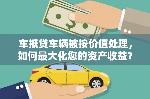 梧州车抵贷车辆被按价值处理，如何最大化您的资产收益？