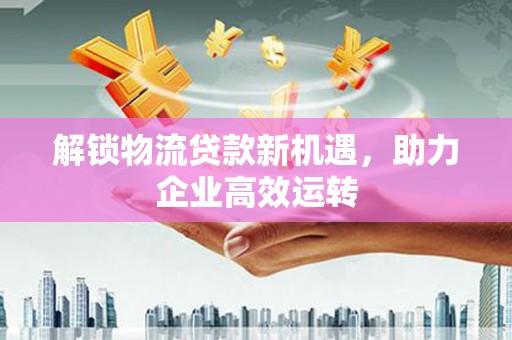 合水解锁物流贷款新机遇，助力企业高效运转
