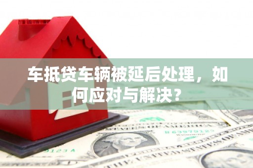 线西车抵贷车辆被延后处理，如何应对与解决？