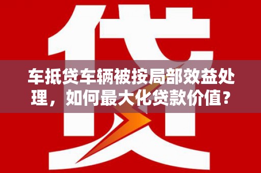 衡东车抵贷车辆被按局部效益处理，如何最大化贷款价值？