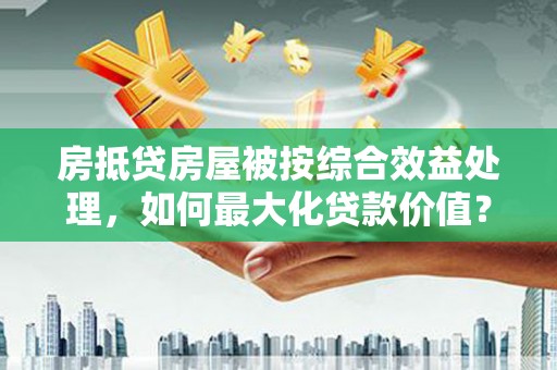昌图房抵贷房屋被按综合效益处理，如何最大化贷款价值？