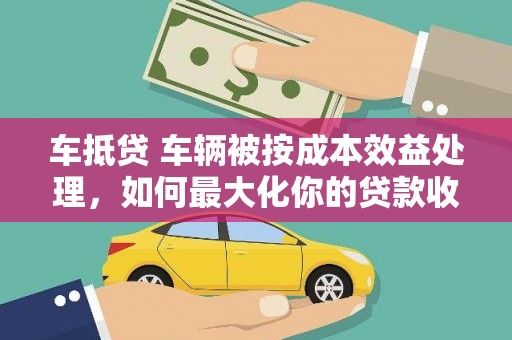 卢氏车抵贷 车辆被按成本效益处理，如何最大化你的贷款收益？