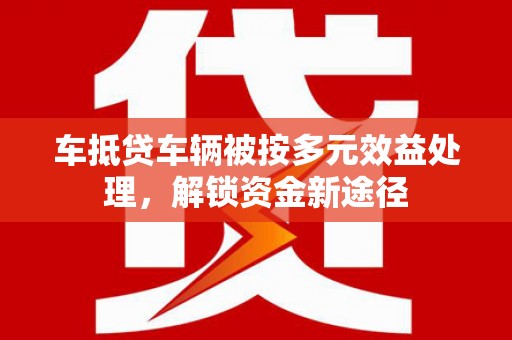 酒泉车抵贷车辆被按多元效益处理，解锁资金新途径