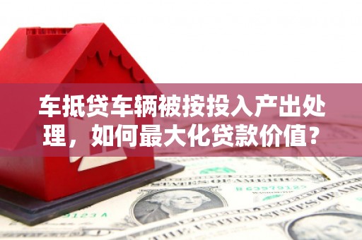 黄南车抵贷车辆被按投入产出处理，如何最大化贷款价值？
