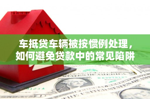 武陵源车抵贷车辆被按惯例处理，如何避免贷款中的常见陷阱？