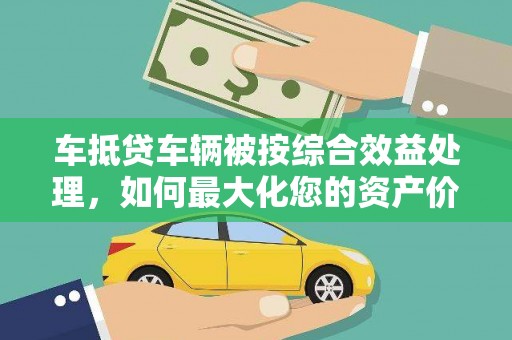 黄南车抵贷车辆被按综合效益处理，如何最大化您的资产价值？