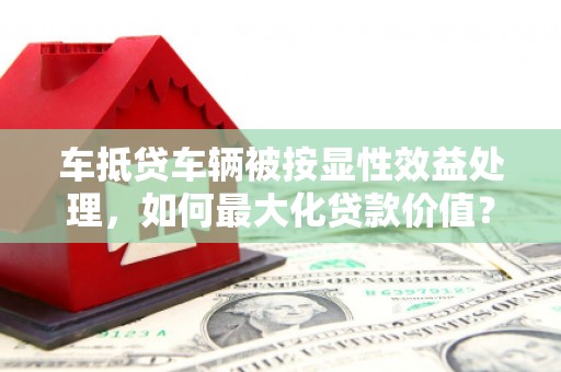 樟树车抵贷车辆被按显性效益处理，如何最大化贷款价值？