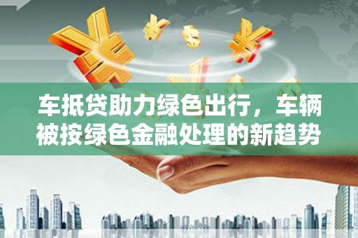 米易车抵贷助力绿色出行，车辆被按绿色金融处理的新趋势