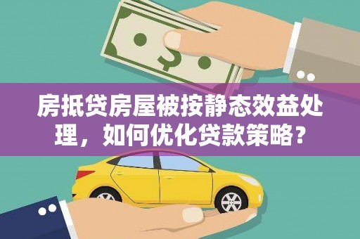 贞丰房抵贷房屋被按静态效益处理，如何优化贷款策略？