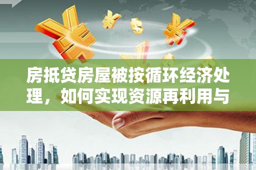余江房抵贷房屋被按循环经济处理，如何实现资源再利用与金融创新？