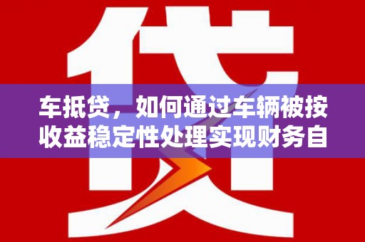 大竹车抵贷，如何通过车辆被按收益稳定性处理实现财务自由？