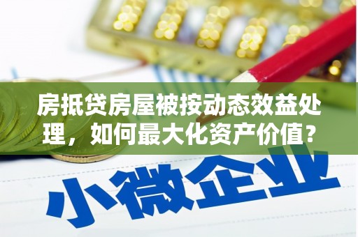 平湖房抵贷房屋被按动态效益处理，如何最大化资产价值？