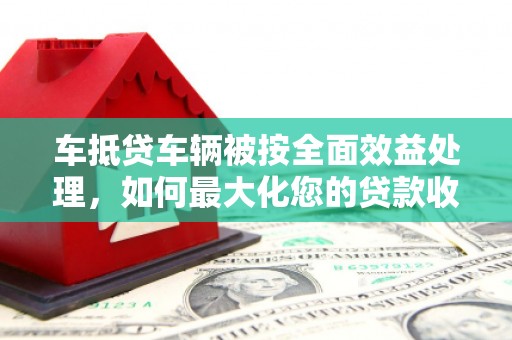 云溪车抵贷车辆被按全面效益处理，如何最大化您的贷款收益？