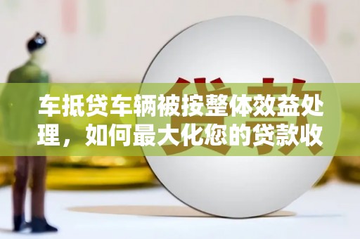 岑溪车抵贷车辆被按整体效益处理，如何最大化您的贷款收益？