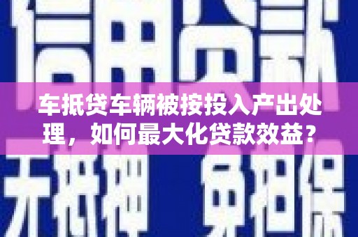 邗江车抵贷车辆被按投入产出处理，如何最大化贷款效益？