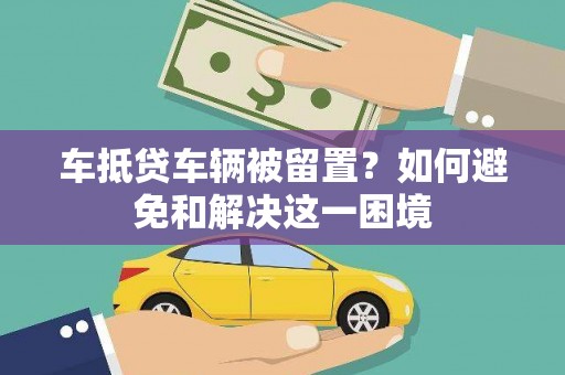 化隆车抵贷车辆被留置？如何避免和解决这一困境