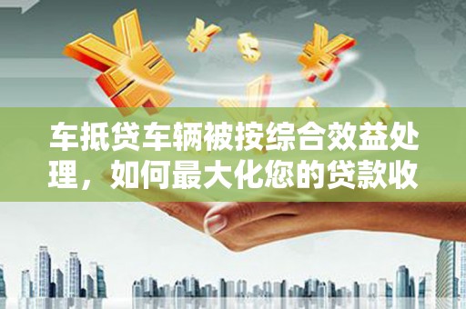 雨花车抵贷车辆被按综合效益处理，如何最大化您的贷款收益？