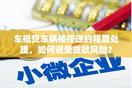 德令哈车抵贷车辆被按违约程度处理，如何避免贷款风险？