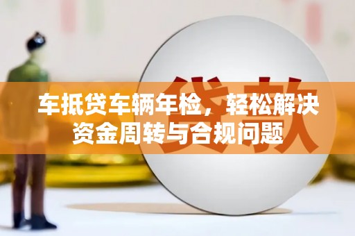 青龙车抵贷车辆年检，轻松解决资金周转与合规问题