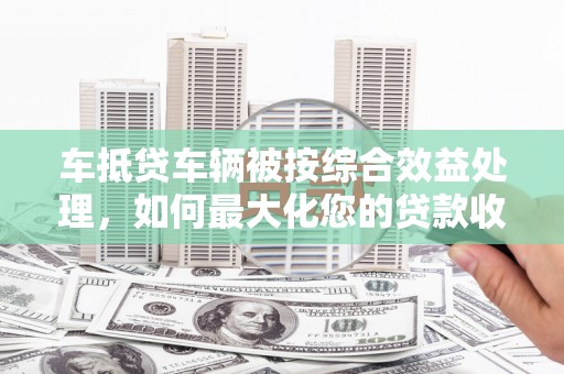 博湖车抵贷车辆被按综合效益处理，如何最大化您的贷款收益？