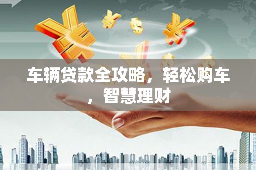 孟州车辆贷款全攻略，轻松购车，智慧理财