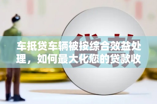 郎溪车抵贷车辆被按综合效益处理，如何最大化您的贷款收益？