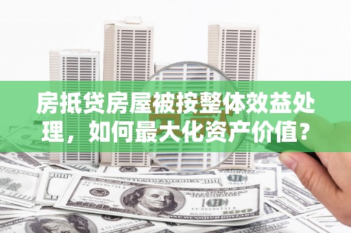 武侯房抵贷房屋被按整体效益处理，如何最大化资产价值？