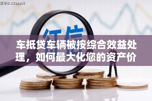 澜沧车抵贷车辆被按综合效益处理，如何最大化您的资产价值？