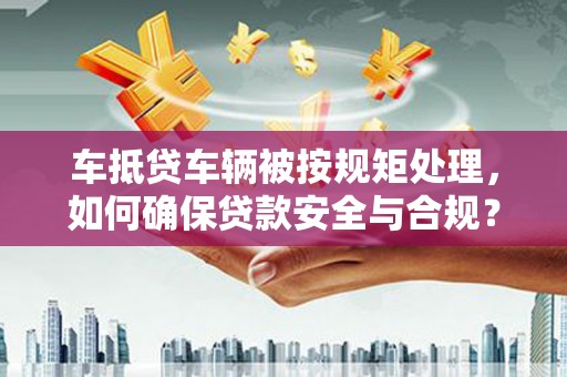 马山车抵贷车辆被按规矩处理，如何确保贷款安全与合规？