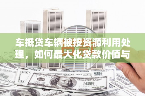 武昌车抵贷车辆被按资源利用处理，如何最大化贷款价值与环保双赢？