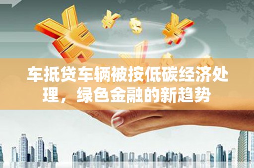 裕民车抵贷车辆被按低碳经济处理，绿色金融的新趋势