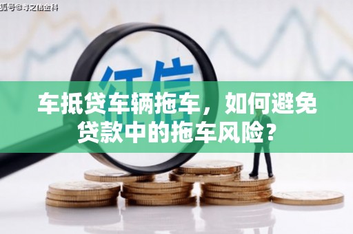 邵东车抵贷车辆拖车，如何避免贷款中的拖车风险？