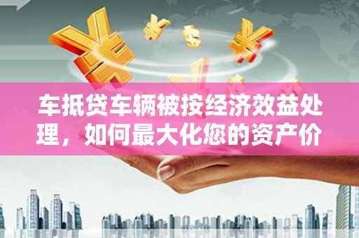 崇阳车抵贷车辆被按经济效益处理，如何最大化您的资产价值？