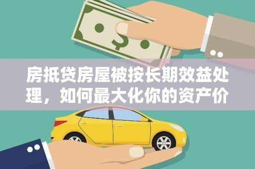 仙居房抵贷房屋被按长期效益处理，如何最大化你的资产价值？