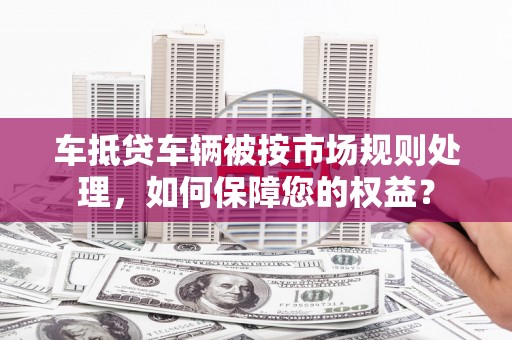 溪湖车抵贷车辆被按市场规则处理，如何保障您的权益？