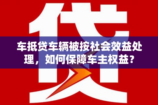泸定车抵贷车辆被按社会效益处理，如何保障车主权益？