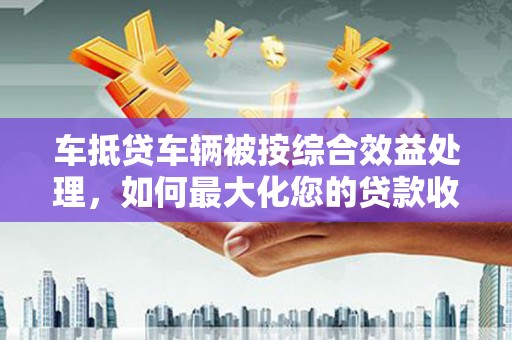 历下车抵贷车辆被按综合效益处理，如何最大化您的贷款收益？