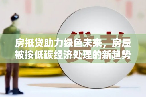 泸定房抵贷助力绿色未来，房屋被按低碳经济处理的新趋势