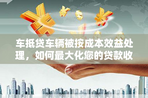 慈利车抵贷车辆被按成本效益处理，如何最大化您的贷款收益？