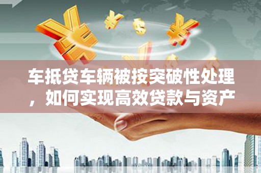 黄南车抵贷车辆被按突破性处理，如何实现高效贷款与资产优化