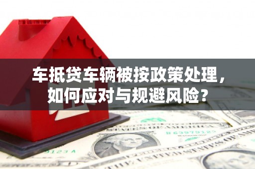 湖口车抵贷车辆被按政策处理，如何应对与规避风险？