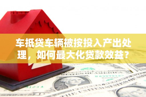 南沙车抵贷车辆被按投入产出处理，如何最大化贷款效益？