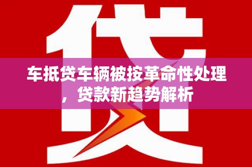 随县车抵贷车辆被按革命性处理，贷款新趋势解析