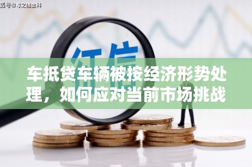 随县车抵贷车辆被按经济形势处理，如何应对当前市场挑战？