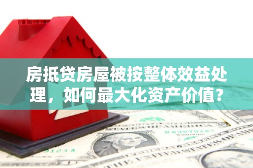恒山房抵贷房屋被按整体效益处理，如何最大化资产价值？