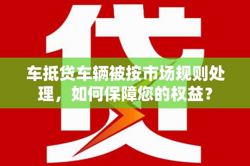 牟定车抵贷车辆被按市场规则处理，如何保障您的权益？