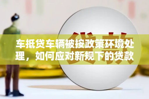 新疆车抵贷车辆被按政策环境处理，如何应对新规下的贷款挑战？