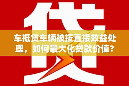 江西车抵贷车辆被按直接效益处理，如何最大化贷款价值？
