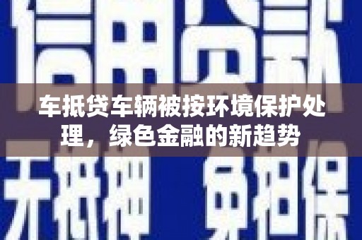 贡觉车抵贷车辆被按环境保护处理，绿色金融的新趋势