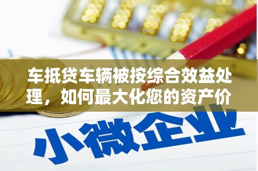 莱西车抵贷车辆被按综合效益处理，如何最大化您的资产价值？